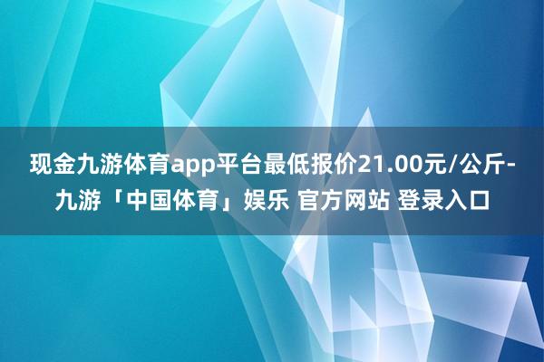 现金九游体育app平台最低报价21.00元/公斤-九游「中国体育」娱乐 官方网站 登录入口