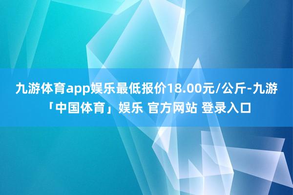 九游体育app娱乐最低报价18.00元/公斤-九游「中国体育」娱乐 官方网站 登录入口