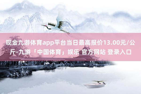 现金九游体育app平台当日最高报价13.00元/公斤-九游「中国体育」娱乐 官方网站 登录入口
