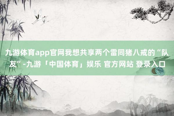九游体育app官网我想共享两个雷同猪八戒的“队友”-九游「中国体育」娱乐 官方网站 登录入口