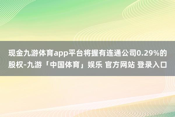 现金九游体育app平台将握有连通公司0.29%的股权-九游「中国体育」娱乐 官方网站 登录入口