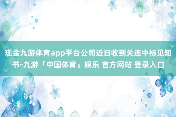 现金九游体育app平台公司近日收到关连中标见知书-九游「中国体育」娱乐 官方网站 登录入口