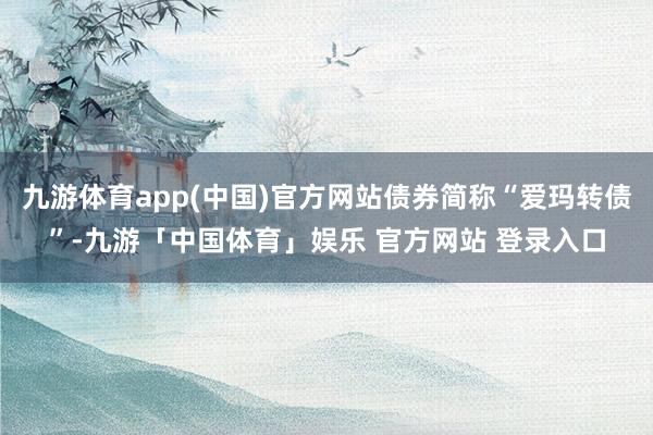 九游体育app(中国)官方网站债券简称“爱玛转债”-九游「中国体育」娱乐 官方网站 登录入口