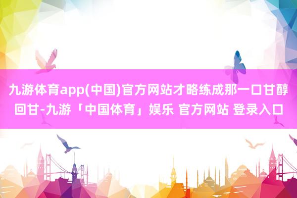 九游体育app(中国)官方网站才略练成那一口甘醇回甘-九游「中国体育」娱乐 官方网站 登录入口