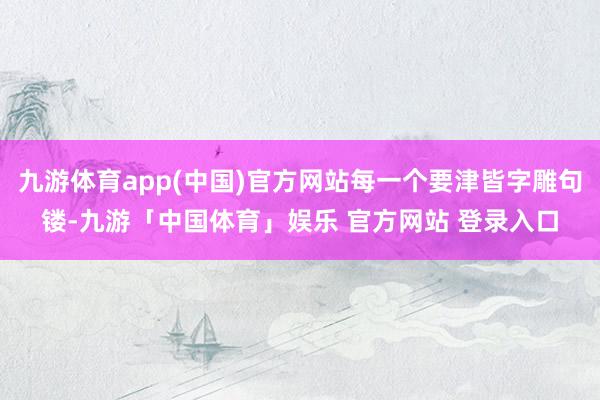 九游体育app(中国)官方网站每一个要津皆字雕句镂-九游「中国体育」娱乐 官方网站 登录入口