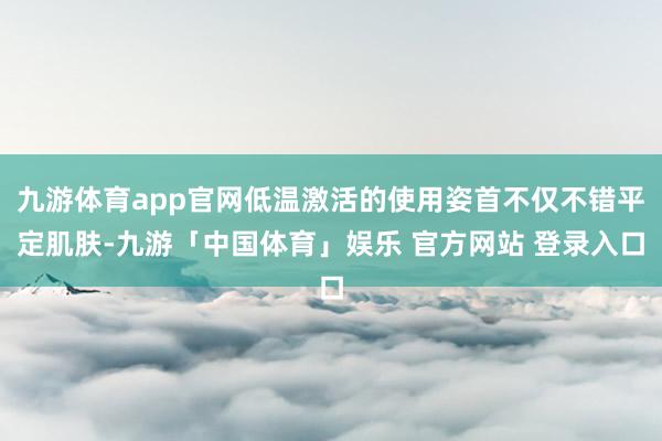 九游体育app官网低温激活的使用姿首不仅不错平定肌肤-九游「中国体育」娱乐 官方网站 登录入口