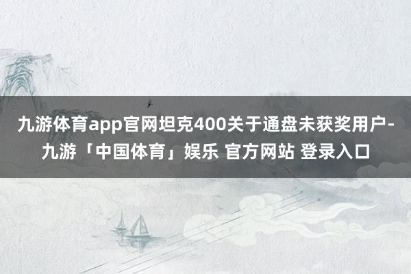 九游体育app官网坦克400关于通盘未获奖用户-九游「中国体育」娱乐 官方网站 登录入口