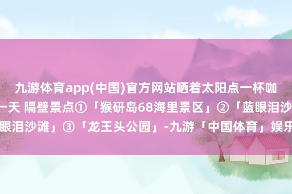 九游体育app(中国)官方网站晒着太阳点一杯咖啡☕吹着海风一坐等于一天 隔壁景点①「猴研岛68海里景区」②「蓝眼泪沙滩」③「龙王头公园」-九游「中国体育」娱乐 官方网站 登录入口