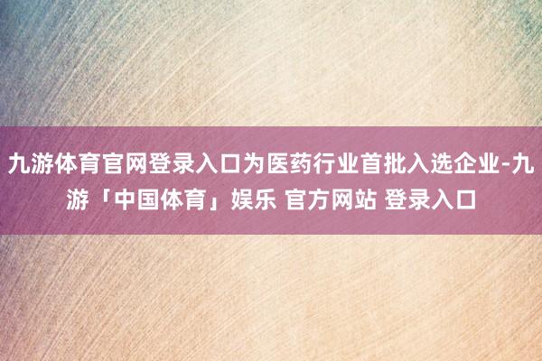 九游体育官网登录入口为医药行业首批入选企业-九游「中国体育」娱乐 官方网站 登录入口