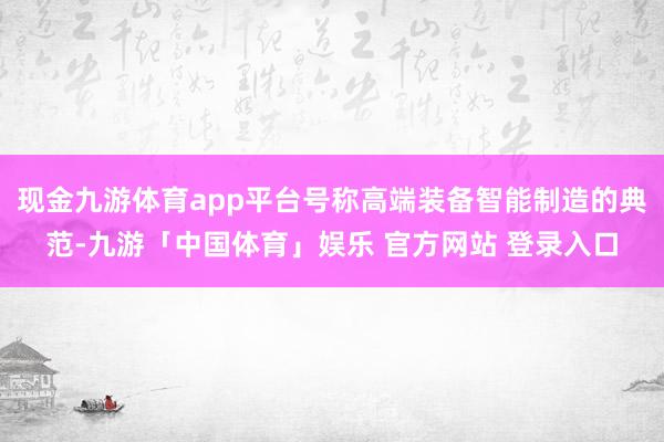 现金九游体育app平台号称高端装备智能制造的典范-九游「中国体育」娱乐 官方网站 登录入口
