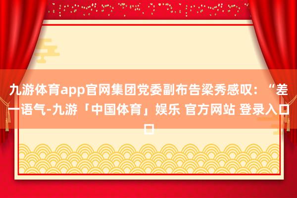 九游体育app官网集团党委副布告梁秀感叹：“差一语气-九游「中国体育」娱乐 官方网站 登录入口