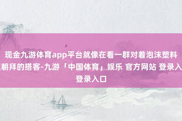 现金九游体育app平台就像在看一群对着泡沫塑料膜朝拜的搭客-九游「中国体育」娱乐 官方网站 登录入口