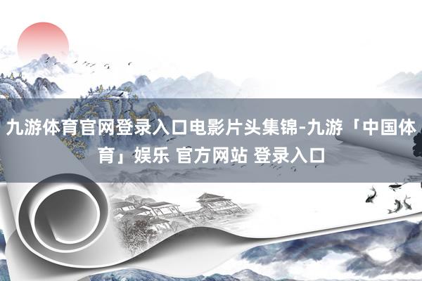 九游体育官网登录入口电影片头集锦-九游「中国体育」娱乐 官方网站 登录入口