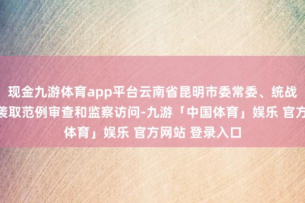 现金九游体育app平台云南省昆明市委常委、统战部部长周红斌袭取范例审查和监察访问-九游「中国体育」娱乐 官方网站 登录入口