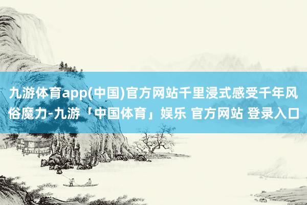 九游体育app(中国)官方网站千里浸式感受千年风俗魔力-九游「中国体育」娱乐 官方网站 登录入口