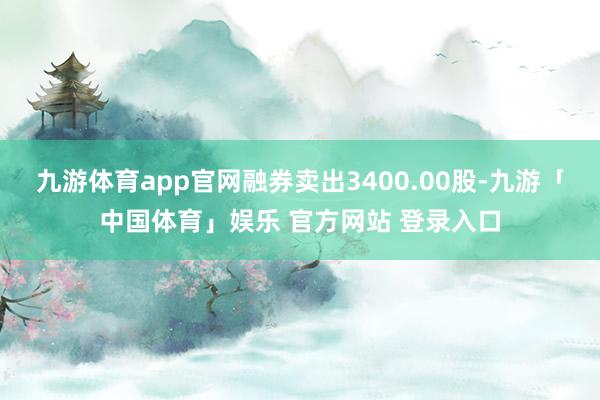 九游体育app官网融券卖出3400.00股-九游「中国体育」娱乐 官方网站 登录入口