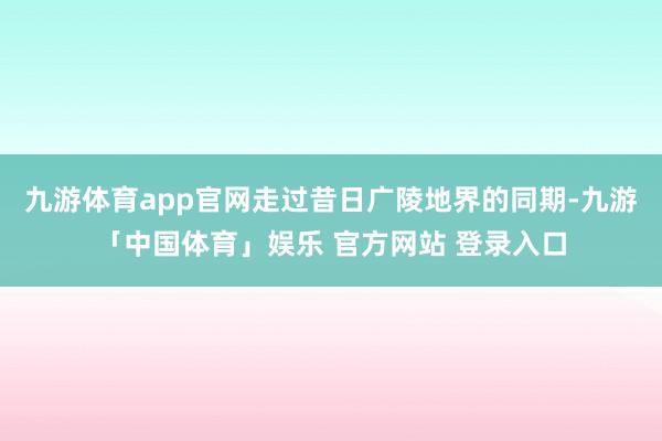 九游体育app官网走过昔日广陵地界的同期-九游「中国体育」娱乐 官方网站 登录入口