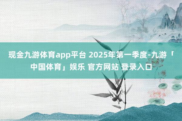 现金九游体育app平台 2025年第一季度-九游「中国体育」娱乐 官方网站 登录入口