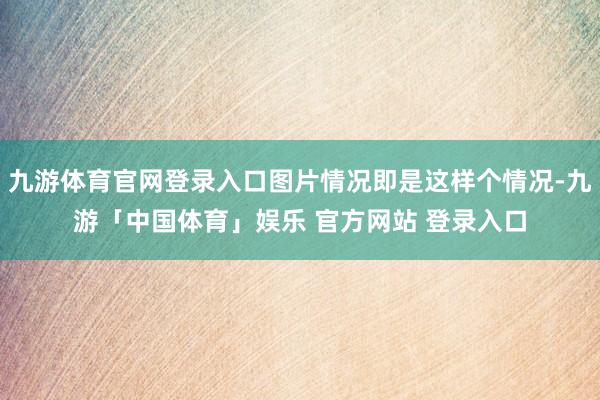 九游体育官网登录入口图片情况即是这样个情况-九游「中国体育」娱乐 官方网站 登录入口