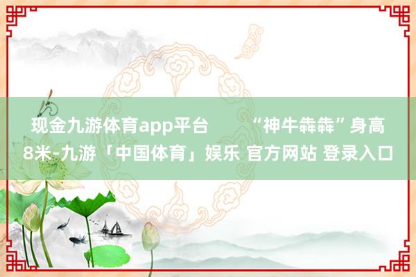 现金九游体育app平台        “神牛犇犇”身高8米-九游「中国体育」娱乐 官方网站 登录入口