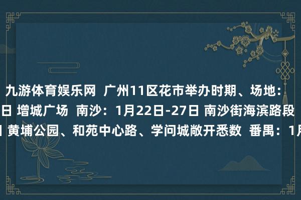 九游体育娱乐网  广州11区花市举办时期、场地：  增城：1月19日-28日 增城广场  南沙：1月22日-27日 南沙街海滨路段  黄埔：1月24日-28日 黄埔公园、和苑中心路、学问城敞开悉数  番禺：1月24日-28日 南村镇万博中心生意街  从化：1月24日-28日 街口街风浪岭坪地公园  越秀：1月25日-29日 西湖路、教悔路  河汉：1月25日-29日 奥体南路12号奥体优托邦  花