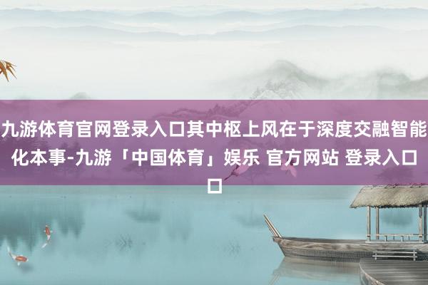 九游体育官网登录入口其中枢上风在于深度交融智能化本事-九游「中国体育」娱乐 官方网站 登录入口