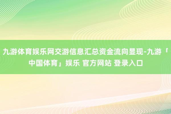 九游体育娱乐网交游信息汇总资金流向显现-九游「中国体育」娱乐 官方网站 登录入口