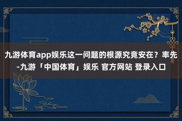 九游体育app娱乐这一问题的根源究竟安在？率先-九游「中国体育」娱乐 官方网站 登录入口