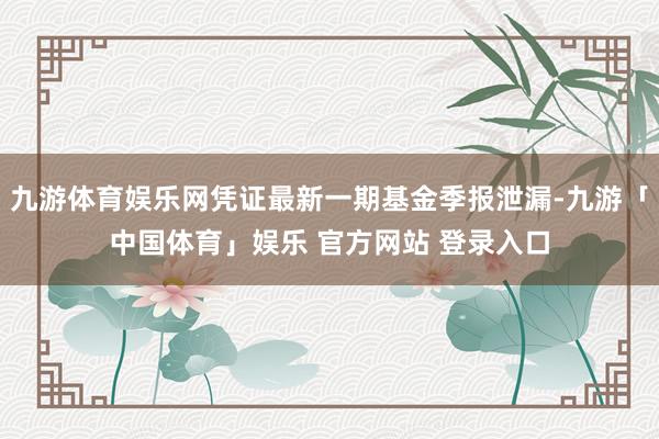 九游体育娱乐网凭证最新一期基金季报泄漏-九游「中国体育」娱乐 官方网站 登录入口