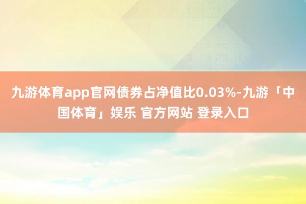 九游体育app官网债券占净值比0.03%-九游「中国体育」娱乐 官方网站 登录入口