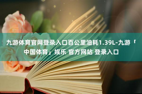 九游体育官网登录入口百公里油耗1.39L-九游「中国体育」娱乐 官方网站 登录入口