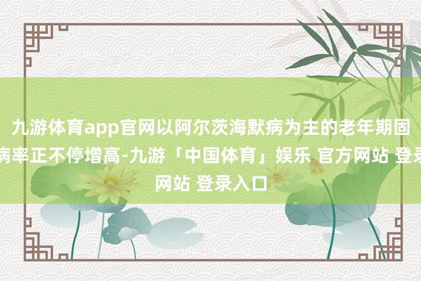 九游体育app官网以阿尔茨海默病为主的老年期固执患病率正不停增高-九游「中国体育」娱乐 官方网站 登录入口