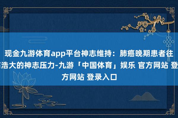 现金九游体育app平台神志维持：肺癌晚期患者往往濒临浩大的神志压力-九游「中国体育」娱乐 官方网站 登录入口