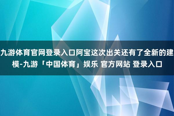 九游体育官网登录入口阿宝这次出关还有了全新的建模-九游「中国体育」娱乐 官方网站 登录入口