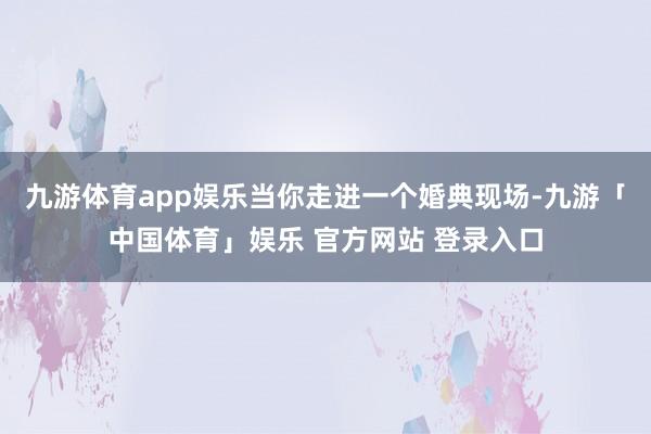 九游体育app娱乐当你走进一个婚典现场-九游「中国体育」娱乐 官方网站 登录入口