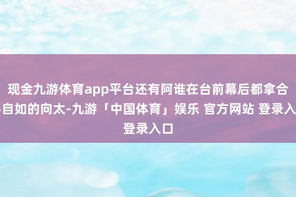 现金九游体育app平台还有阿谁在台前幕后都拿合手自如的向太-九游「中国体育」娱乐 官方网站 登录入口