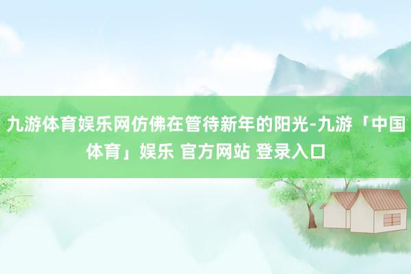 九游体育娱乐网仿佛在管待新年的阳光-九游「中国体育」娱乐 官方网站 登录入口