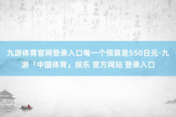 九游体育官网登录入口每一个预算是550日元-九游「中国体育」娱乐 官方网站 登录入口