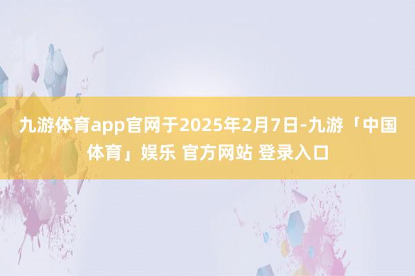 九游体育app官网于2025年2月7日-九游「中国体育」娱乐 官方网站 登录入口