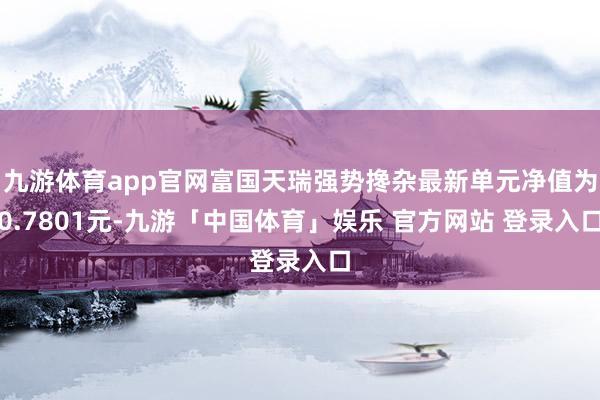 九游体育app官网富国天瑞强势搀杂最新单元净值为0.7801元-九游「中国体育」娱乐 官方网站 登录入口