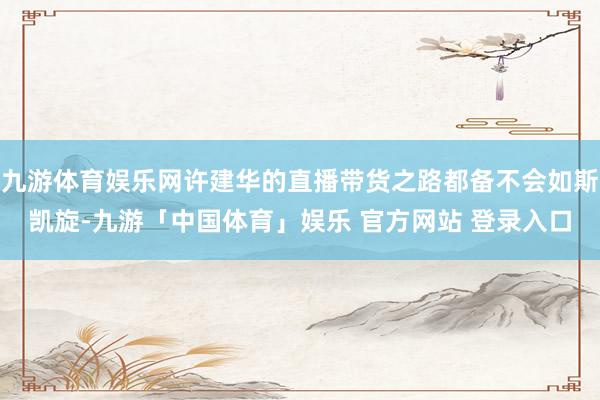 九游体育娱乐网许建华的直播带货之路都备不会如斯凯旋-九游「中国体育」娱乐 官方网站 登录入口