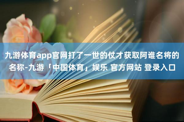 九游体育app官网打了一世的仗才获取阿谁名将的名称-九游「中国体育」娱乐 官方网站 登录入口