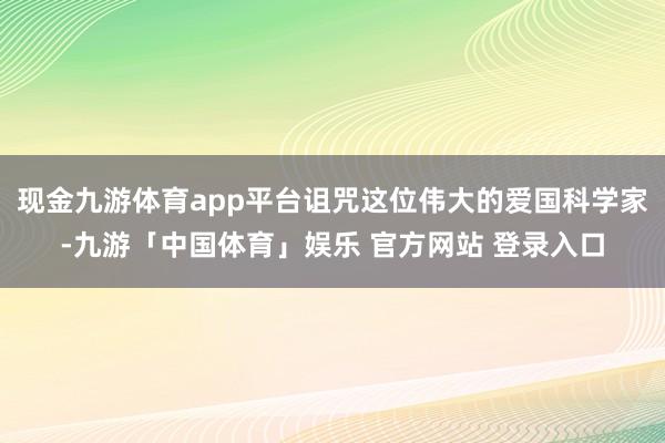 现金九游体育app平台诅咒这位伟大的爱国科学家-九游「中国体育」娱乐 官方网站 登录入口