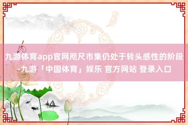 九游体育app官网咫尺市集仍处于转头感性的阶段-九游「中国体育」娱乐 官方网站 登录入口