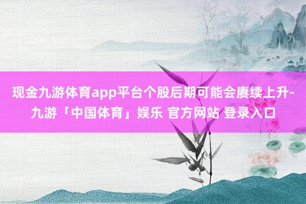现金九游体育app平台个股后期可能会赓续上升-九游「中国体育」娱乐 官方网站 登录入口
