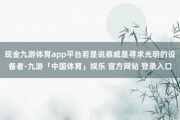 现金九游体育app平台若是说蔡威是寻求光明的设备者-九游「中国体育」娱乐 官方网站 登录入口