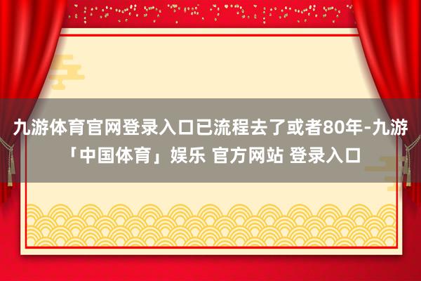 九游体育官网登录入口已流程去了或者80年-九游「中国体育」娱乐 官方网站 登录入口