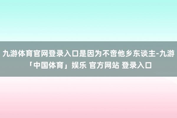 九游体育官网登录入口是因为不啻他乡东谈主-九游「中国体育」娱乐 官方网站 登录入口