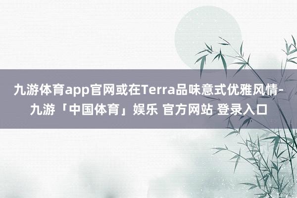 九游体育app官网或在Terra品味意式优雅风情-九游「中国体育」娱乐 官方网站 登录入口