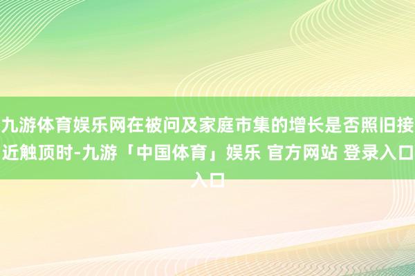 九游体育娱乐网在被问及家庭市集的增长是否照旧接近触顶时-九游「中国体育」娱乐 官方网站 登录入口